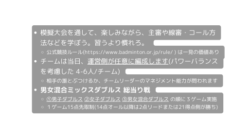 模擬大会を通して 楽しみながら 主審や線審 コール方法などを学ぼう 習うより慣れろ 公式競技ルール https www badminton or jp rule は一見の価値あり チームは当日 運営側が任意に編成します パワーバランスを考慮した 4 6人 チーム 相手の誰とぶつけるか チームリーダーのマネジメント能力が問われます 男女混合ミックスダブルス 総当り戦 男子ダブルス 女子ダブルス 男女混合ダブルス の順に３ゲーム実施 １ゲーム15点先取制 14点オール以降は2点リードまたは21得点側が勝ち